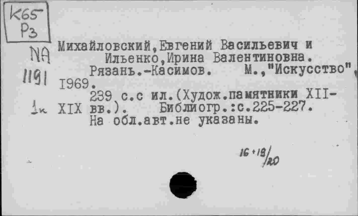 ﻿ад
П9І
Михайловский,Евгений Васильевич и
Ильенко,Ирина Валентиновна.
Рязань.-Касимов.	М.,"Искусство
1969.
239 с.с ил.(Худож.памятники XII-
XIX вв.).	Библиогр.:с.225-227.
На обл.авт.не указаны.